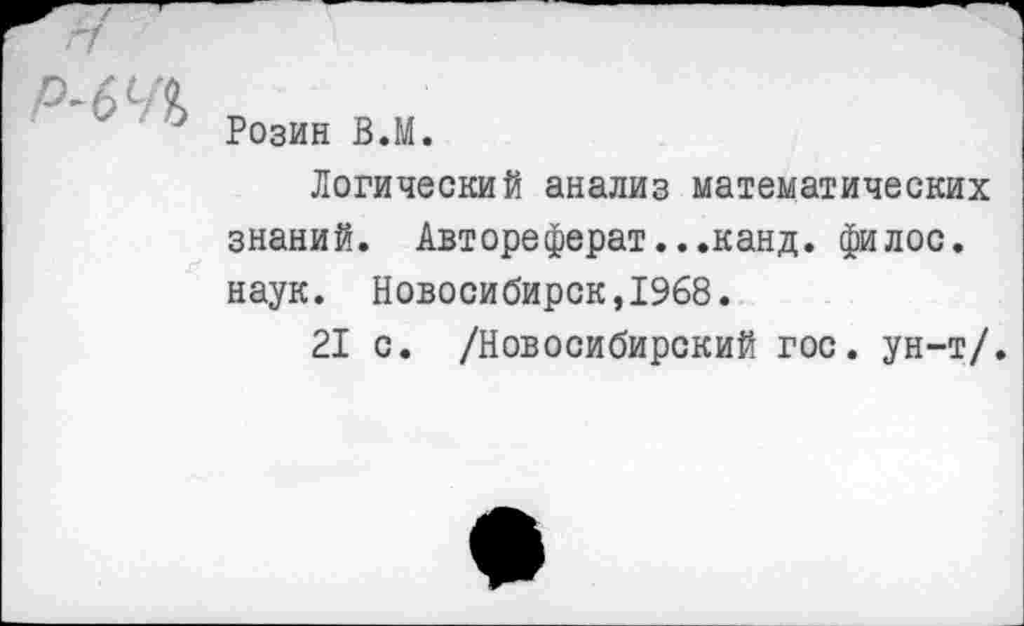 ﻿/
Р-6Ч1	Розин В.М. Логический анализ математических знаний. Автореферат...канд. филос. наук. Новосибирск,1968. 21 с. /Новосибирский гос. ун-т/